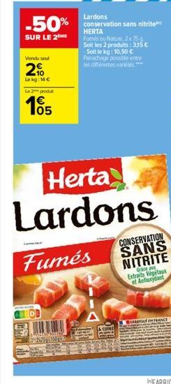 Lardons  -50% conservation sans nitrite  HERTA  SUR LE 2  Vondu soul  2%  Le kg: 14 €  Le 2  produt  105  Fumés ou Nature, 2x 75g Soit les 2 produits: 3,15 € -Soit le kg: 10,50 € Panachage possible en