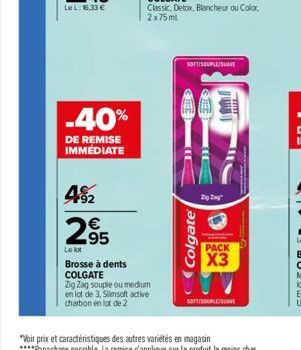 -40%  DE REMISE IMMEDIATE  492  295  €  Le lot  Brosse à dents COLGATE Zig Zag souple ou medium en lot de 3, Slimsolt active charbon en lot de 2  SOFT/SOUPLE/SAT  Colgate  Zig Zag  D  PACK  X3  SOFT/U