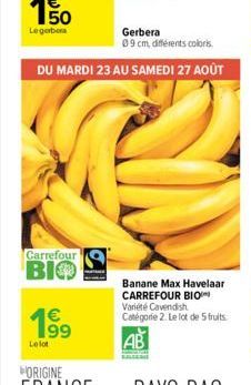 63  Carrefour  BIO  Gerbera  09 cm, différents coloris  DU MARDI 23 AU SAMEDI 27 AOÛT  €  199  Le lot  Banane Max Havelaar CARREFOUR BIO Variété Cavendish Catégorie 2. Le lot de 5 fruits 