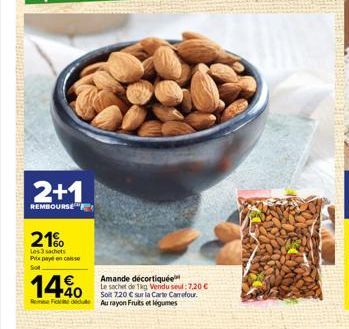 2+1  REMBOURSE  21%  Les 3 sachets Prixpencaisse  Sot  14%  Rene Fiddle Au rayon Fruits et légumes  Amande décortiquée Le sachet de 1kg Vendu seul: 7,20 €  Soit 7,20 € sur la Carte Carrefour. 