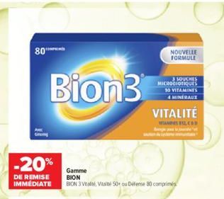 80  Bion3  -20%  DE REMISE IMMÉDIATE  Gamme BION  BION 3 Vital Vital 50+ ou Défense 80 comprimés  NOUVELLE FORMULE  10 VITAMINES 4 MINÉRAUX  VITALITÉ  3 SOUCHES MICRODIOTIQUES  ELCOD 