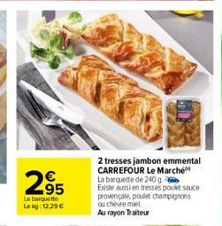 295  La barquette  Le kg: 12.29 €  2 tresses jambon emmental CARREFOUR Le Marché La barquette de 240g  Existe aussi en tresses poulet sauce provençale, poulet champignons ou chèvre miel Au rayon Trait