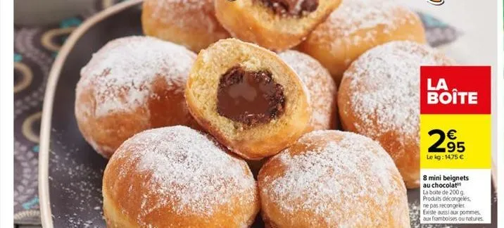 la boite  €  2⁹5  95  le kg: 1475 €  8 mini beignets au chocolat la boite de 200 g produits décongelés ne pas recongeler existe aussi aux pommes aux framboises ou natures. 