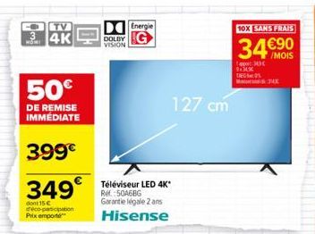 3  TV  4K  50€  DE REMISE IMMÉDIATE  399€  349€  dont 15€ déco-participation Prix emporte  DOLBY VISION  Energie  Téléviseur LED 4K* Ref.:50A6BG Garantie légale 2 ans  Hisense  127 cm  10X SANS FRAIS 