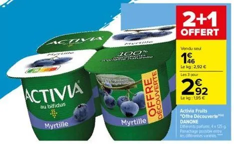 activ  activia  au bifidus  myrtille  wow  myrtille  100%  c.cdns batte  ne nature  offre  decouverte  myrtille  2+1  offert  vendu seul  196  le kg: 2,92 € les 3 pour  292  le kg: 1,95 €  activia fru