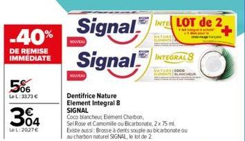 -40%  DE REMISE IMMÉDIATE  5%  LeL: 3373 €  304  Le L:2027€  Signal  Signal  NOUVEAU  NOUVEAU  Dentifrice Nature Element Integral 8 SIGNAL  Coco blancheur, Element Charbon,  Sel Rose et Camomille ou B