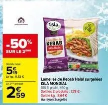 -50%  sur le 2  vendu sel  5  le kg: 11.53 €  le 2 produt  259  isla  kebab  lamelles de kebab halal surgelées  isla mondial  100% pole 450g  soit les 2 produits: 7,78 €-soit le kg: 8,64 €  au rayon s
