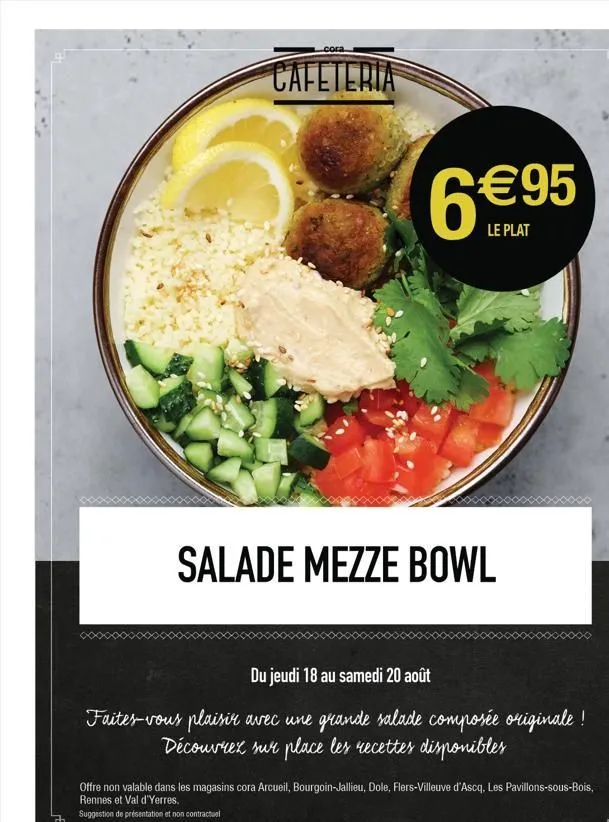 cora  cafeteria  6€95  le plat  salade mezze bowl  du jeudi 18 au samedi 20 août  faites-vous plaisir avec une grande salade composée originale ! découvrez sur place les recettes disponibles  offre no