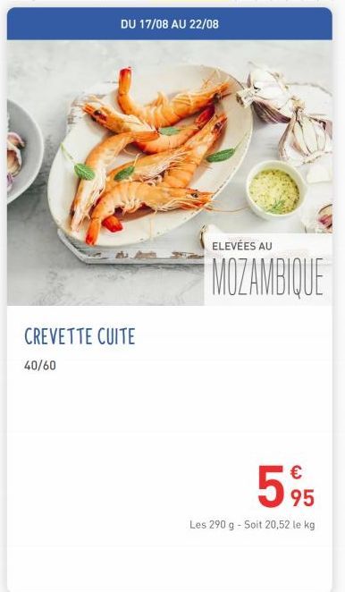 DU 17/08 AU 22/08  CREVETTE CUITE  40/60  ELEVÉES AU  MOZAMBIQUE  €  595  Les 290 g - Soit 20,52 le kg 