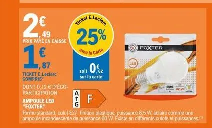 49  prix payé en caisse  ticket e.leclerc compris  dont 0,12 € d'éco- participation  ampoule led  "foxter"  soit 0€  sur la carte  e.leclerc  ticket  25%  avec la carte  f  forme standard, culot e27, 