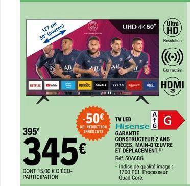 127 cm 50" (pouces)  NETFLIX  395€  AIL  345€  DONT 15,00 € D'ÉCO-PARTICIPATION  ALL  UHD 4K 50"  CANAL+ VLTO  -50€ TV LED  DE REDUCTION IMMEDIATE  Ultra HD  Résolution  Connectée  HDMI  G  Hisensel G