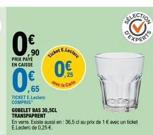 €  0.0  ,90  prix paye en caisse  cket e.leclerc  0€  avec la carte  election  ,65  ticket e.leclerc  compris  gobelet bas 30,5cl transpaprent  en verre. existe aussi en : 36,5 cl au prix de 1 € avec 