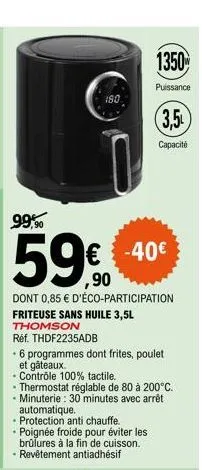 99,90  180  dont 0,85 € d'éco-participation friteuse sans huile 3,5l  thomson  (3,5  € -40€ ,90  réf. thdf2235adb  6 programmes dont frites, poulet et gâteaux.  capacité  - contrôle 100% tactile.  - t