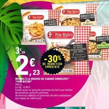 3,19  2€ -30%  DE RÉDUCTION IMMEDIATE  Pom Bistro  WEDGES ALL GRAISSE  ,23  WEDGES À LA GRAISSE DE CANARD SURGELÉEST "POM BISTRO" 500 g  Le kg: 4,46 €  Existe aussi en gnocchi pommes de terre aux herb