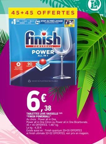 45+45 OFFERTES  #1  finish  POWERBALL  90  TABLETTES  STOP AU PRÉ-LAVAGE  COMMONS LEA  6€  38  POWER  ALL IN 1  TABLETTES LAVE VAISSELLE "FINISH POWERBALL"  Au choix: Power all in One,  Power all in O