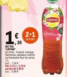 ice tea "lipton"  € 2+1 ,35  offert  au choix: tropical, mangue, framboise, pastèque menthe  ou framboise fleur de ceri  1l  le l: 1,35 €  par 3 (3 l): 2,70 €  au lieu de 4,05 €  le l: 0,90 €  lipton 