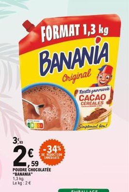 3,90  FORMAT 1,3 kg  BANANIA  Original  59  POUDRE CHOCOLATEE "BANANIA"  1,3 kg Le kg: 2€  -34%  REDUCTION IMMEDIATE  Recette gourmande CACAO  CEREALES  Simplement bon! 