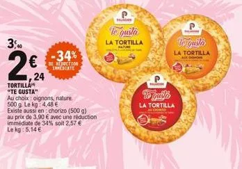 3,00  24  -34%  de reduction imediate  tortilla "te gusta"  au choix oignons, nature.  500 g. le kg: 4,48 €  existe aussi en: chorizo (500 g) au prix de 3,90 € avec une réduction immédiate de 34% soit