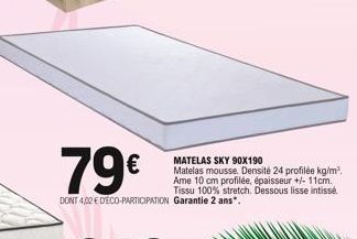 79€  DONT 4,02 € D'ÉCO-PARTICIPATION Garantie 2 ans*.  MATELAS SKY 90X190  Matelas mousse. Densité 24 profilée kg/m³. Ame 10 cm profilée, épaisseur +/- 11cm. Tissu 100% stretch. Dessous lisse intissé 