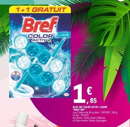 1+1 GRATUIT  Bref  COLOR ACTIV  LAGON  € ,85  BLOC WC COLOR ACTIV+ LAGON "BREF WC"  Les 2 blocs de 50 g dont 1 OFFERT. 100 g  Le kg: 18,50 €  Au choix: Color Activ+ Marine et Color Activ+ Fleurs Sauva