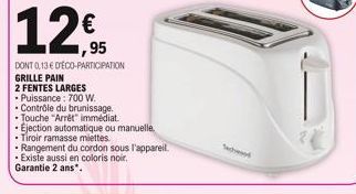 12€  95  DONT 0,13 € D'ÉCO-PARTICIPATION GRILLE PAIN  2 FENTES LARGES  • Puissance : 700 W.  Contrôle du brunissage.  Touche "Arrêt immédiat  • Ejection automatique ou manuelle,  • Tiroir ramasse miet