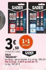 sader maxi glue  771  #face  € 1+1  offert  sader  maxi  glue  3,50  ,50  le pack de 2 tubes  sader  colle "maxiglue"  au choix: gel ou liquide. 3 g. le kg: 583,33 € par 2 (12 g): 3,50 € au lieu de 7 