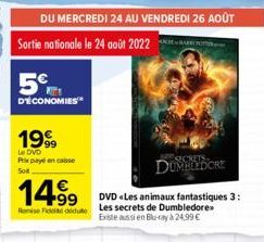 DU MERCREDI 24 AU VENDREDI 26 AOÛT  Sortie nationale le 24 août 2022  5%  D'ÉCONOMIES  Soit  1999  Le DVD Prixpencaisse  BAR PO  14.⁹9  Rue Les secrets de Dumbledore Existe aussi en Blu-ray à 24,99 € 