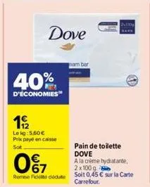 dove  40%  d'économies  19/2  lekg: 5.60 € prix payé en caisse sot  0%7  rome fidité dédute  bar  pain de toilette dove  a la crème hydratante, 2x100 g  soit 0,45 € sur la carte carrefour. 