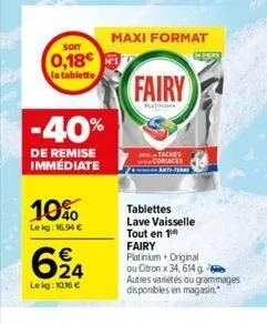 som  0,18  la tablette,  -40%  de remise immédiate  10%  le kg: 16,94 €  624  le kg: 10,16 €  maxi format  fairy  tablettes lave vaisselle tout en 1 fairy  platinium. original ou citron x 34, 614 g. a