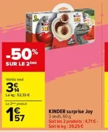 -50%  sur le 2 me  vendu seul  3  le kg: 52.33 €  le 2 produt  57  kinder surprise joy 3 oeufs, 60 g  soit les 2 produits: 4,71 €. soit le kg:39,25 € 