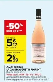 -50%  sur le 2  les 2 pour  5  lel: 345 € soit la bouteile  299  a.o.p. ventoux  la cave d'augustin florent rosé ou rouge, 75 cl  vendu seul: 3.45 €. soit le l: 4,60 € autres variétés disponibles à de