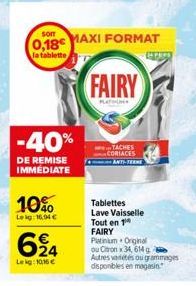 Som  0,18€  la tablette,  -40%  DE REMISE IMMÉDIATE  10%  Leig: 16,94 €  624  Lekg: 10.16 €  MAXI FORMAT  FAIRY  PLATINUNE  TACHES CORIACES  ANTI-TERME  EN PAPS  Tablettes Lave Vaisselle Tout en 1 FAI