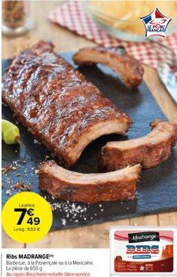 La pièce  749  Lokg: 11,52 €  Ribs MADRANGE  Barbecue, à la Provençale ou à la Mexicaine  La pièce de 650 g  Au rayon Boucherie-volaile libre-service  MESS  Madrange 