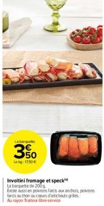 La barquette  50  Le kg: 17,50 €  Involtini fromage et speck  La barquette de 200g.  Existe aussi en poivrons farcis aux anchois, poivrons farcis au thon ou coeurs d'artichauts griles. Au rayon Traite