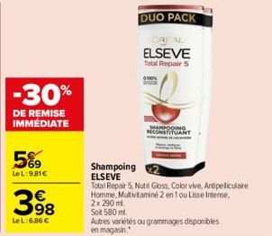 -30%  DE REMISE IMMÉDIATE  5%9  LeL:9,81€  398  Le L: 6,86 €  Shampoing ELSEVE  DUO PACK  ELSEVE Total Repair 5  SHAMPOOING RECONSTITUANT  Total Repair 5, Nutri Gloss, Color vive, Antipeliculaire Homm