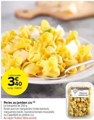 la barquette  le kg: 13,60 €  perles au jambon cru  la barquette de 250 g.  existe aussi en marguerites ricotta épinards, marguerites basilic, tournesol tomate mozzarella ou cappelletti au jambon cru 