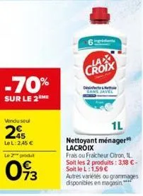 -70%  sur le 2 me  vendu seul  295  lel: 2,45 €  le 2 produt  093  lax croix  desinfectes net  1l  nettoyant ménager lacroix  frais ou fraicheur citron, 1l soit les 2 produits: 3,18 €-soit le l: 1,59 