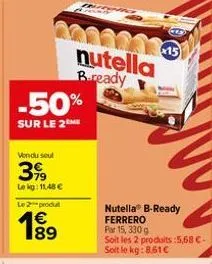-50%  sur le 2 me  vendu seul  3,99  lekg: 11,48 €  le 2 produt  189  €  nutella bready  2003-15  nutella® b-ready ferrero par 15, 330 g  soit les 2 produits :5,68 €. soit le kg: 8.61€ 