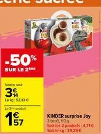 -50%  sur le 2 me  vendu soul  3  le kg: 52.33 €  le 2 produt  57  kinder surprise joy 3 oeufs, 60 g  soit les 2 produits: 4,71 €-soit le kg: 39,25 € 