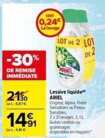 -30%  DE REMISE IMMÉDIATE  21%  Le L: 687€  14⁹1  Le L: 4,81 €  som  0,24€  La lavage  LOT DE 2 LOT  DE 2  ARIEL  Lessive liquide ARIEL  Original Alpine, Fresh Sensations ou Peaux Sensibles, 2x31 lava