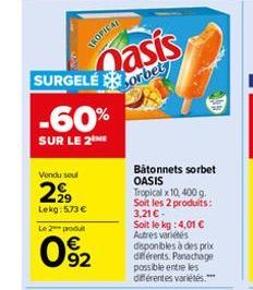 TROPICAL  Qasis  -60%  SUR LE 2  SURGELÉorbe  Vendu seul  2999  Lekg: 5.73 €  Le 2 podu  92  Bâtonnets sorbet OASIS  Tropical x10, 400 g. Soit les 2 produits: 3,21 € -  Soit le kg : 4,01 € Autres vari