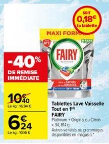 -40%  DE REMISE IMMÉDIATE  10%  Le kg: 16,94 €  624  Lekg: 10.16 €  SOIT  0,18€  la tablette  MAXI FORM  FAIRY  www  Tablettes Lave vaisselle Tout en 14 FAIRY Platinium Original ou Citron x 34,614 g A