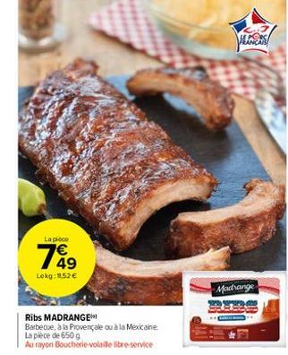 La pièce  769  Lokg: 152 €  Ribs MADRANGE  Barbecue, à la Provençale ou à la Mexicaine  La pièce de 650 g  Au rayon Boucherie-volaille libre-service  ALCERS  Madrange 