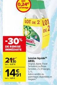 -30%  DE REMISE IMMEDIATE  21%  LeL: 687€  sonr  0,24 Le lavage  14⁹1  LeL: 481€  LOT DE 2 LOT  ARIEL  Lessive liquide ARIEL  Original, Alpine, Fresh Sensations ou Peaux  Sensibles, 2x31loges 3,1L  Au