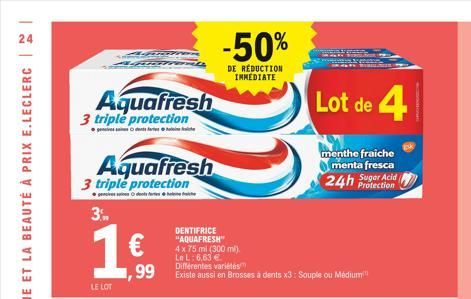 24  Agr  Aquafresh  3 triple protection  Aquafresh  3 triple protection  3.  1 €  ,99  LE LOT  DENTIFRICE "AQUAFRESH" 4 x 75 ml (300 ml). Le L: 6,63 €  -50%  DE RÉDUCTION INMEDIATE  Différentes variét