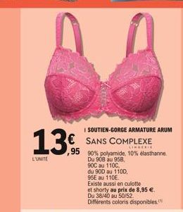 L'UNITE  I SOUTIEN-GORGE ARMATURE ARUM  € SANS COMPLEXE  LINGERIE  ,95  90% polyamide, 10% elasthanne  Du 908 au 958,  900 au 110C,  du 900 au 1100,  95E au 110€.  Existe aussi en culotte  et shorty a