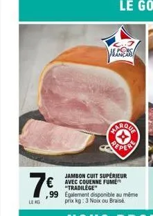 français  farqua  jambon cuit supérieur  7€ € avec couenne fumé  le kg  "tradilège" ,99 egalement disponible au même prix kg: 3 noix ou braise 