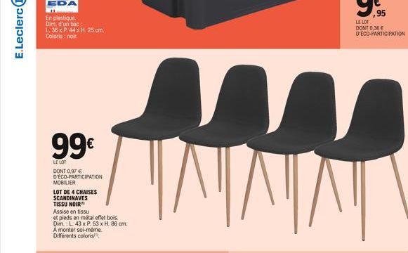 E.Leclerc  L. 36 x P. 44 x H. 25 cm. Coloris : noir  99€  LE LOT DONT 0,97 € D'ÉCO-PARTICIPATION MOBILIER  LOT DE 4 CHAISES SCANDINAVES  TISSU NOIR  Assise en tissu  et pieds en métal effet bois. Dim.