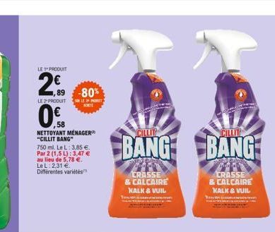 1,89-80%  NETTOYANT MÉNAGER "CILLIT BANG"  750 ml. Le L: 3,85 €. Par 2 (1,5 L): 3,47 € au lieu de 5,78 €. Le L: 2,31 € Différentes variétés  NORTE  CILLIT  BANG BANG  CRASSE & CALCAIRE KALK & VUIL  CR