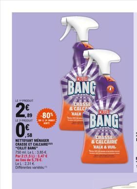 LE PRODUIT  2€  89  2.09  LE 2 PRODUIT  0%B  58  -80%  NETTOYANT MÉNAGER CRASSE ET CALCAIRE "CILLIT BANG"  €  750 ml. Le L: 3,85 Par 2 (1,5 L): 3,47 € au lieu de 5,78 €. LeL: 2,31 € Différentes variét